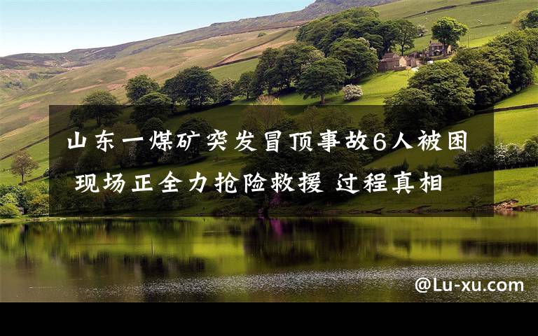 山东一煤矿突发冒顶事故6人被困 现场正全力抢险救援 过程真相详细揭秘！