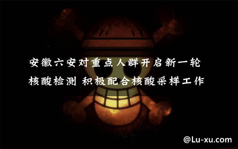 安徽六安对重点人群开启新一轮核酸检测 积极配合核酸采样工作 事件的真相是什么？