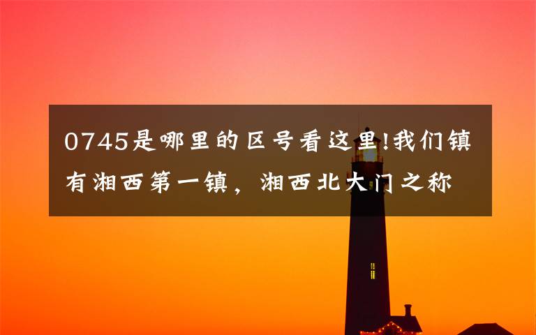 0745是哪里的区号看这里!我们镇有湘西第一镇，湘西北大门之称！！！