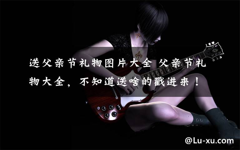 送父亲节礼物图片大全 父亲节礼物大全，不知道送啥的戳进来！