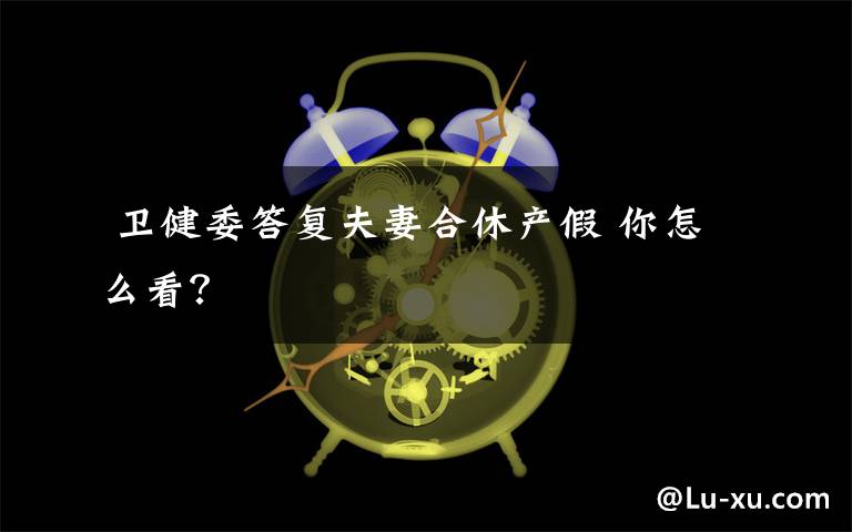  卫健委答复夫妻合休产假 你怎么看？