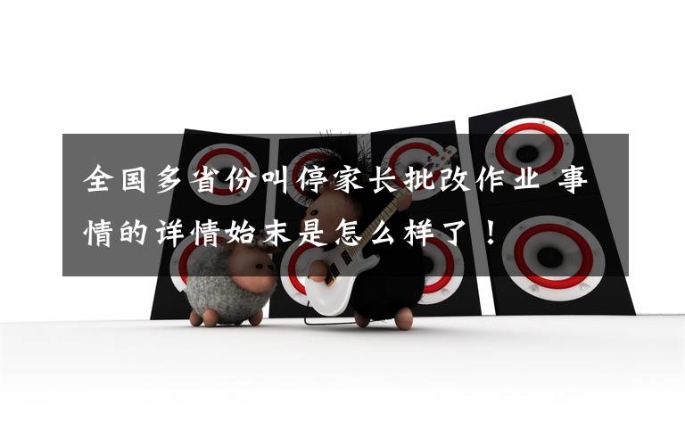 全国多省份叫停家长批改作业 事情的详情始末是怎么样了！