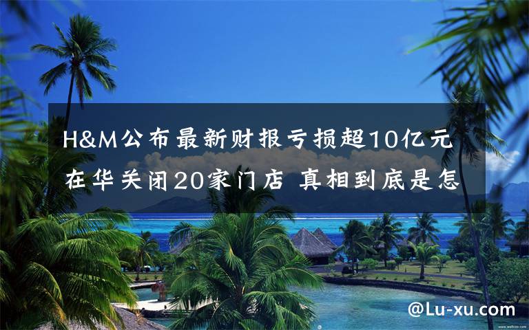 H&M公布最新财报亏损超10亿元 在华关闭20家门店 真相到底是怎样的？