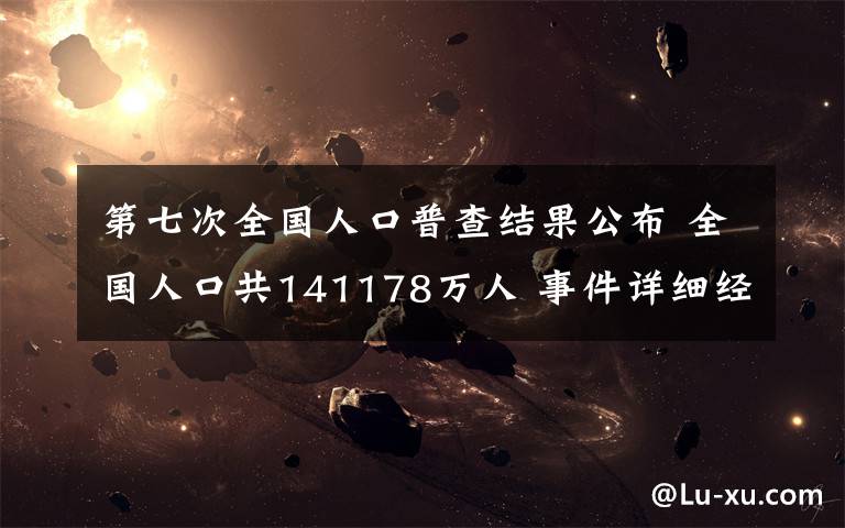 第七次全国人口普查结果公布 全国人口共141178万人 事件详细经过！