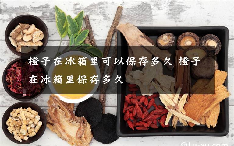 橙子在冰箱里可以保存多久 橙子在冰箱里保存多久
