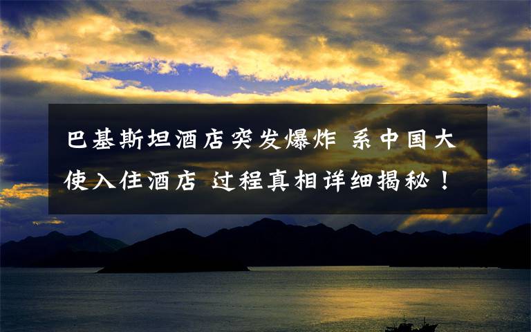 巴基斯坦酒店突发爆炸 系中国大使入住酒店 过程真相详细揭秘！