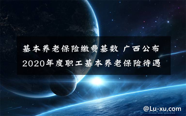 基本养老保险缴费基数 广西公布2020年度职工基本养老保险待遇计发基数和缴费基数上下限标准