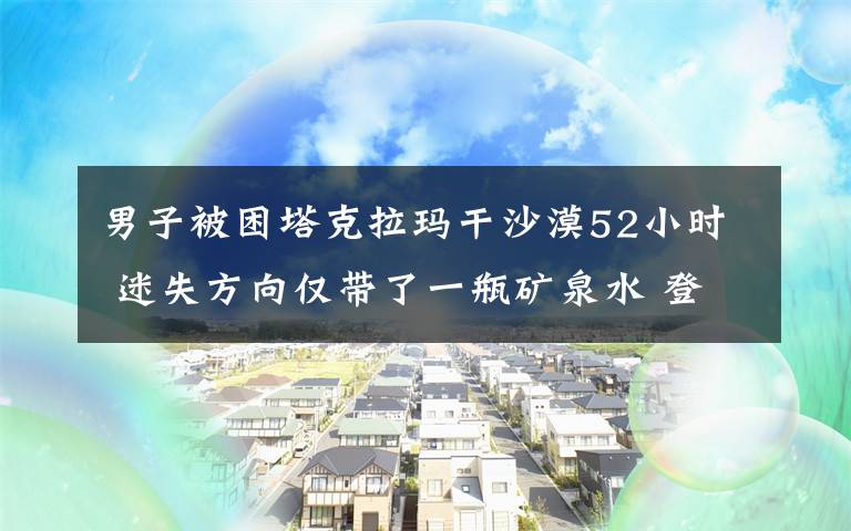 男子被困塔克拉玛干沙漠52小时 迷失方向仅带了一瓶矿泉水 登上网络热搜了！