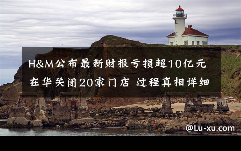H&M公布最新财报亏损超10亿元 在华关闭20家门店 过程真相详细揭秘！