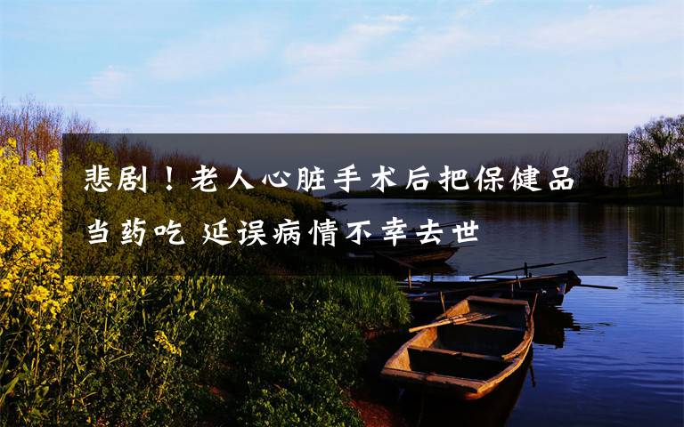 悲剧！老人心脏手术后把保健品当药吃 延误病情不幸去世