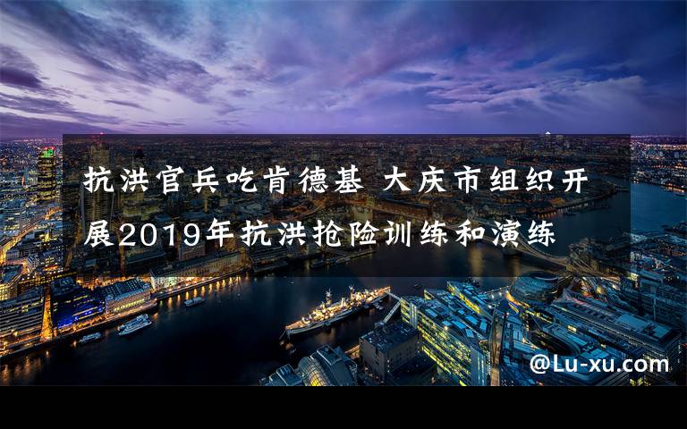 抗洪官兵吃肯德基 大庆市组织开展2019年抗洪抢险训练和演练