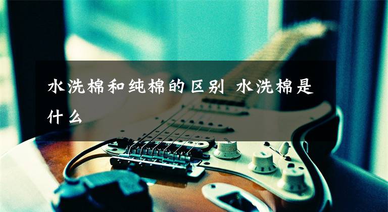 水洗棉和纯棉的区别 水洗棉是什么