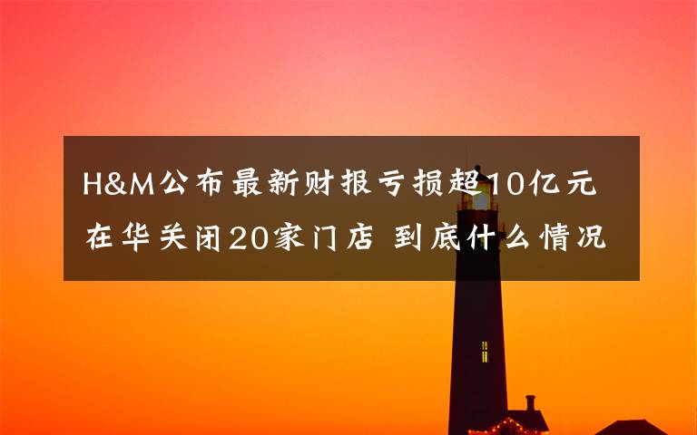H&M公布最新财报亏损超10亿元 在华关闭20家门店 到底什么情况呢？