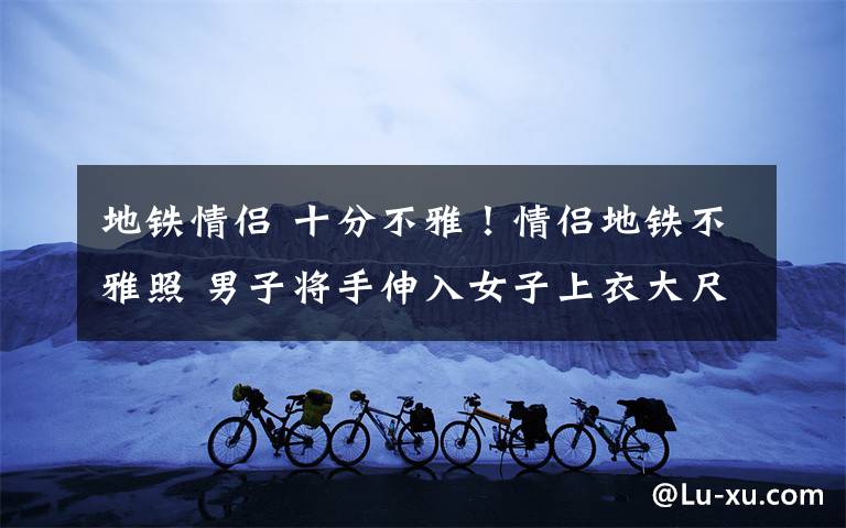 地铁情侣 十分不雅！情侣地铁不雅照 男子将手伸入女子上衣大尺度画面