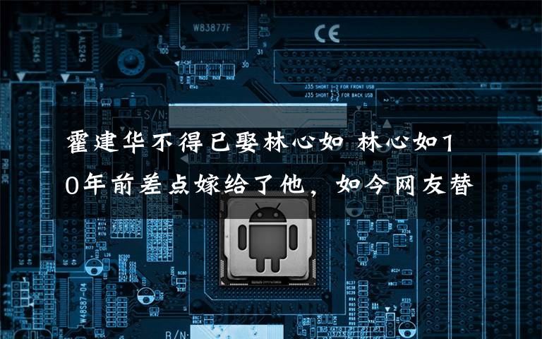 霍建华不得已娶林心如 林心如10年前差点嫁给了他，如今网友替霍建华感谢当年不娶之恩