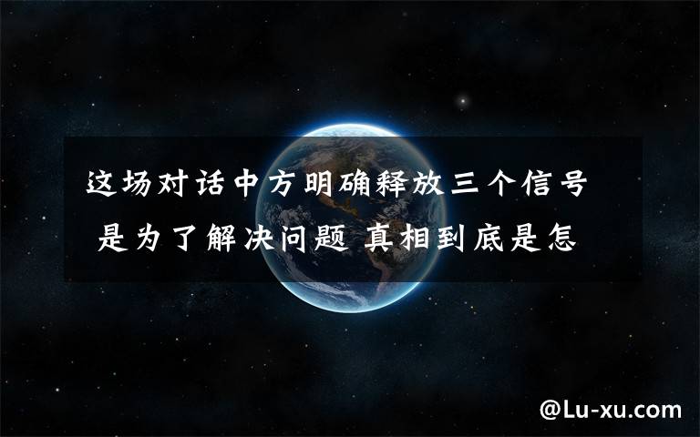 这场对话中方明确释放三个信号 是为了解决问题 真相到底是怎样的？
