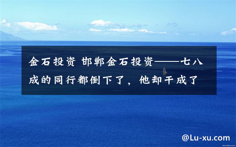 金石投资 邯郸金石投资——七八成的同行都倒下了，他却干成了规模最大效益最好