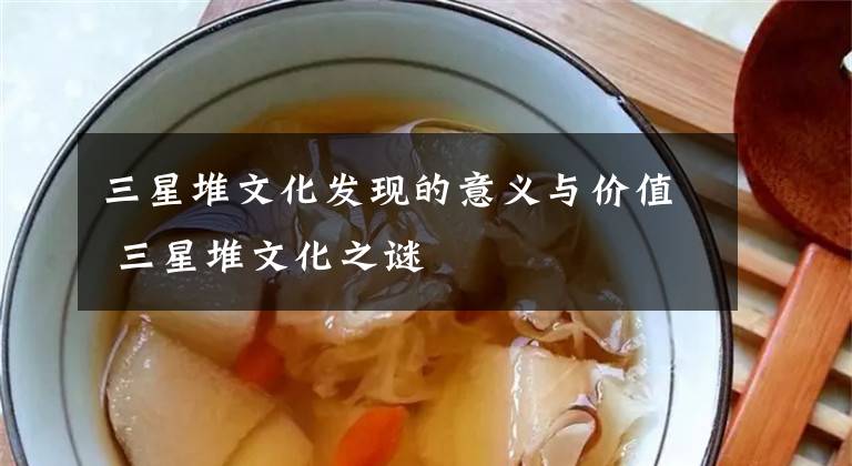 三星堆文化发现的意义与价值 三星堆文化之谜