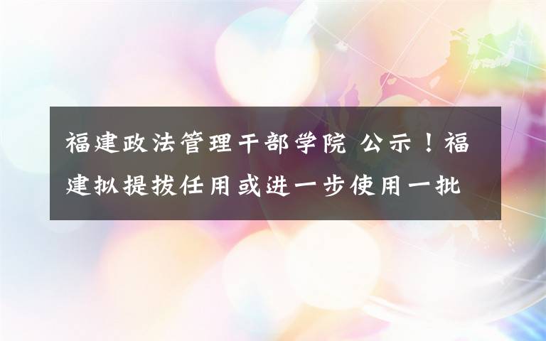 福建政法管理干部学院 公示！福建拟提拔任用或进一步使用一批厅级干部！