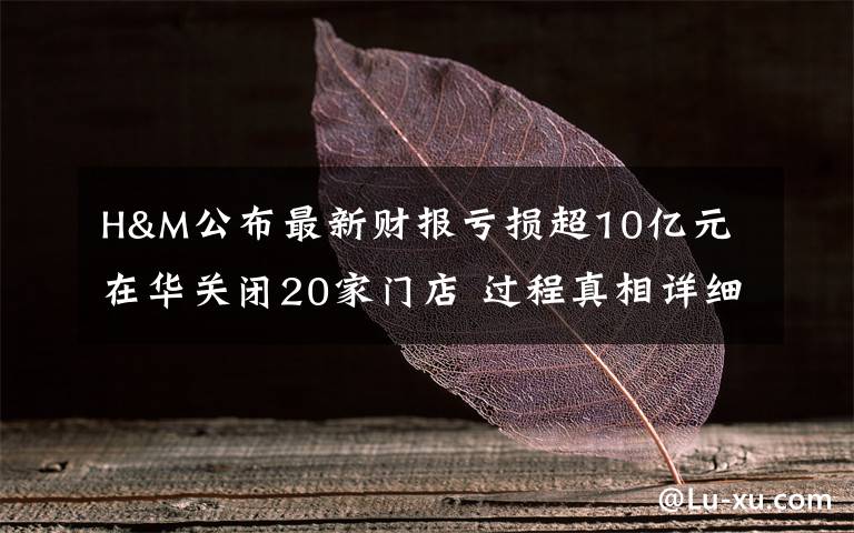 H&M公布最新财报亏损超10亿元 在华关闭20家门店 过程真相详细揭秘！