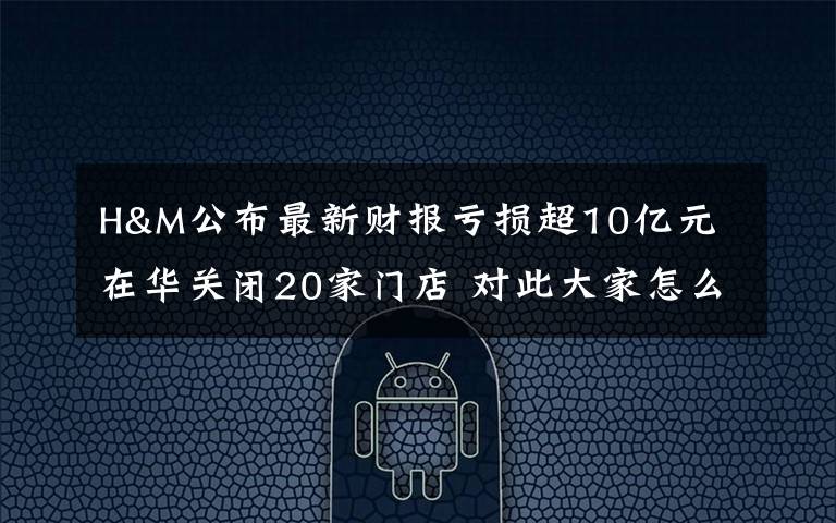 H&M公布最新财报亏损超10亿元 在华关闭20家门店 对此大家怎么看？