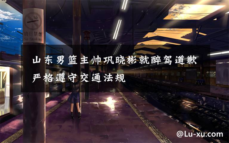  山东男篮主帅巩晓彬就醉驾道歉 严格遵守交通法规
