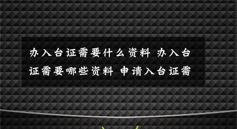 办入台证需要什么资料 办入台证需要哪些资料 申请入台证需要什么资料