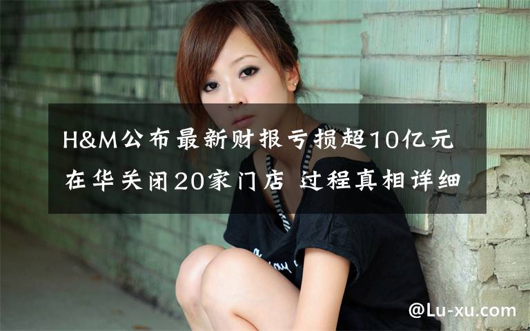 H&M公布最新财报亏损超10亿元 在华关闭20家门店 过程真相详细揭秘！