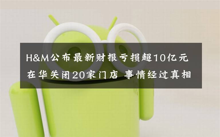 H&M公布最新财报亏损超10亿元 在华关闭20家门店 事情经过真相揭秘！