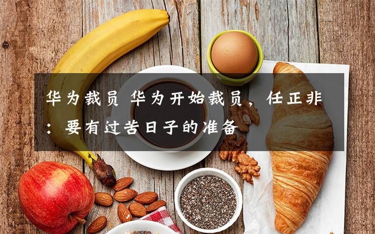 华为裁员 华为开始裁员，任正非：要有过苦日子的准备