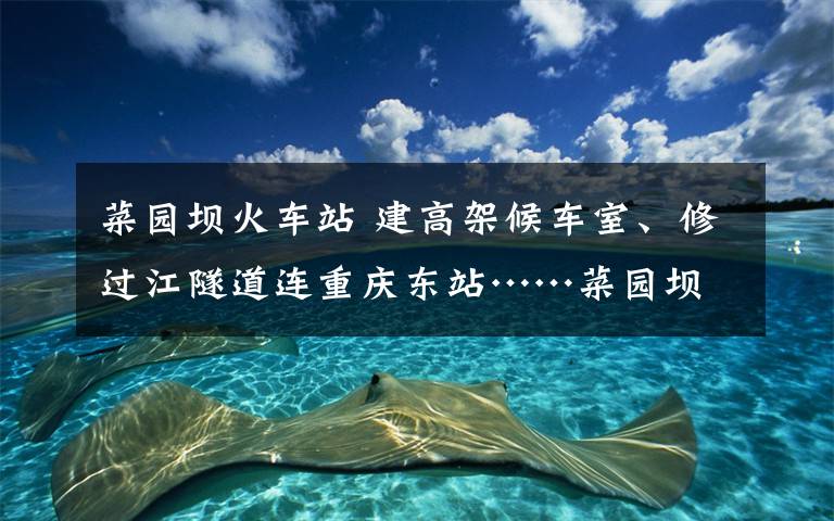 菜园坝火车站 建高架候车室、修过江隧道连重庆东站……菜园坝火车站将大变样