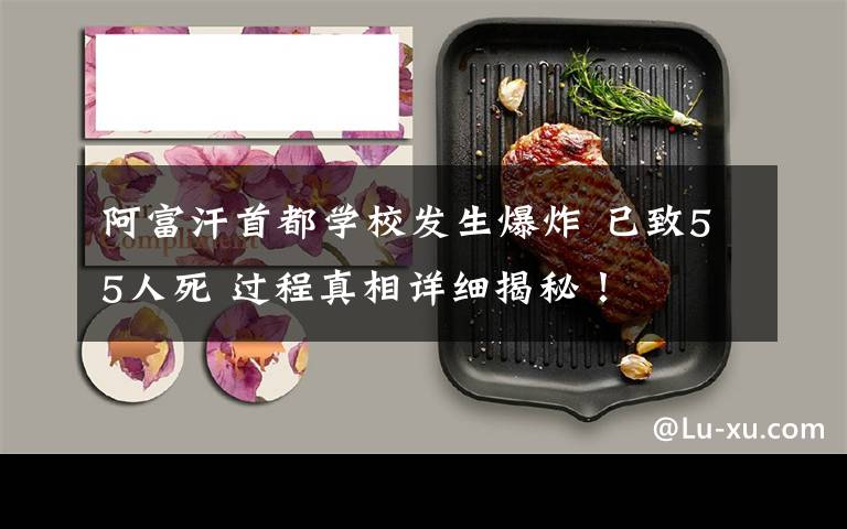阿富汗首都学校发生爆炸 已致55人死 过程真相详细揭秘！