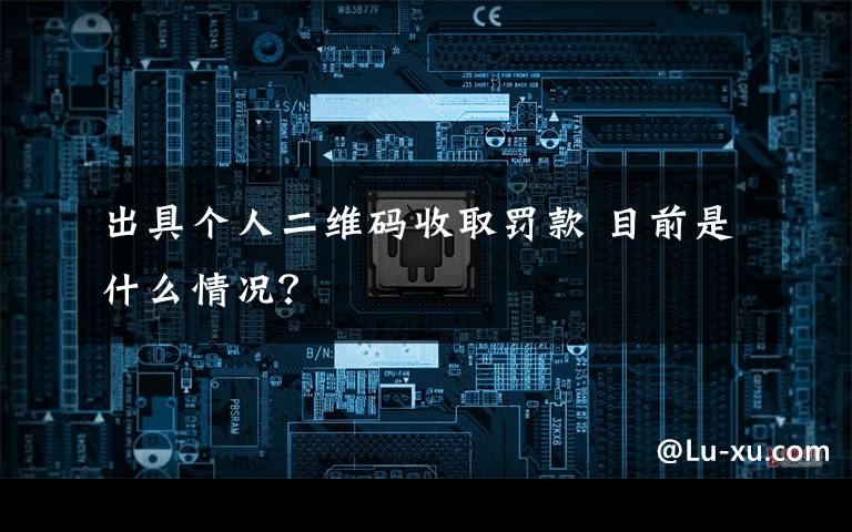 出具个人二维码收取罚款 目前是什么情况？