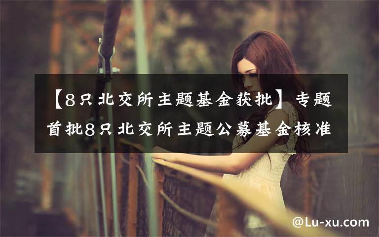 【8只北交所主题基金获批】专题首批8只北交所主题公募基金核准注册，将带来增量长期资金