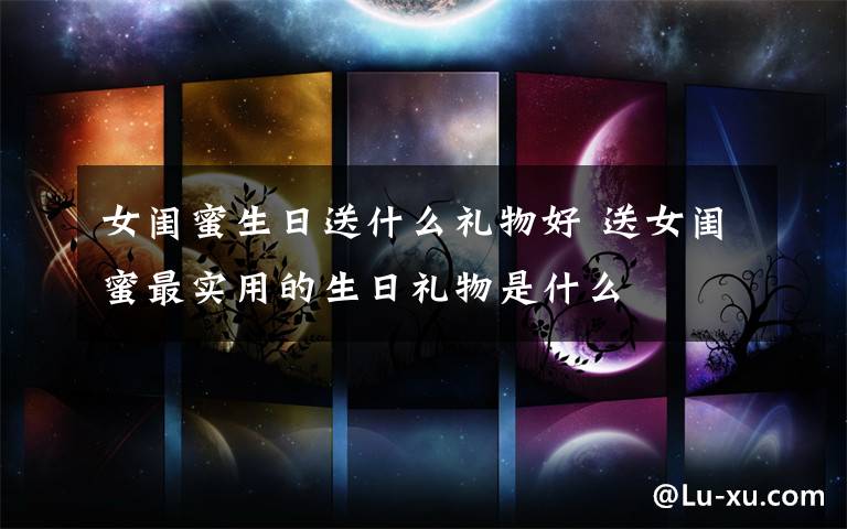 女闺蜜生日送什么礼物好 送女闺蜜最实用的生日礼物是什么