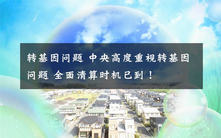 转基因问题 中央高度重视转基因问题 全面清算时机已到！