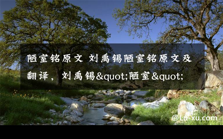 陋室铭原文 刘禹锡陋室铭原文及翻译，刘禹锡"陋室"并不陋其实是豪宅