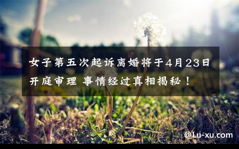 女子第五次起诉离婚将于4月23日开庭审理 事情经过真相揭秘！