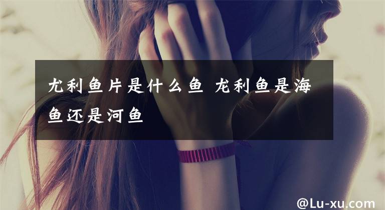尤利鱼片是什么鱼 龙利鱼是海鱼还是河鱼