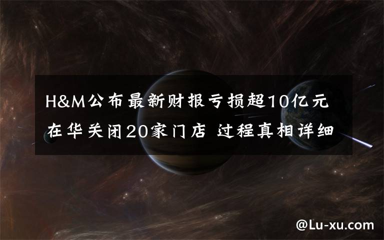 H&M公布最新财报亏损超10亿元 在华关闭20家门店 过程真相详细揭秘！