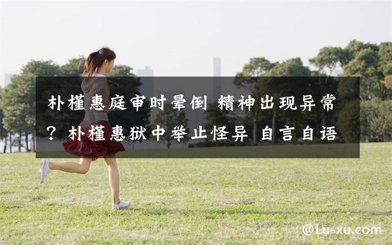 朴槿惠庭审时晕倒 精神出现异常？朴槿惠狱中举止怪异 自言自语说胡话……