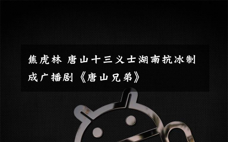 焦虎林 唐山十三义士湖南抗冰制成广播剧《唐山兄弟》