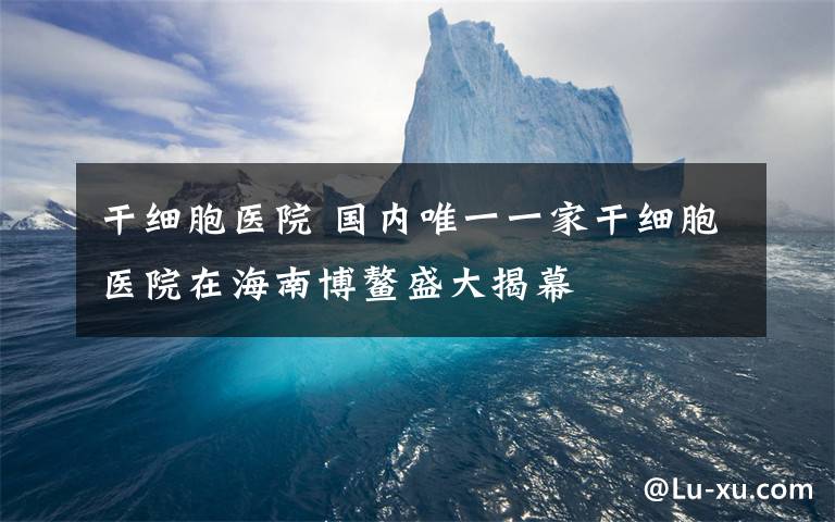 干细胞医院 国内唯一一家干细胞医院在海南博鳌盛大揭幕