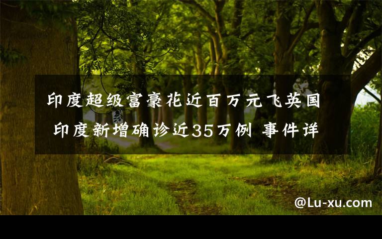 印度超级富豪花近百万元飞英国 印度新增确诊近35万例 事件详情始末介绍！
