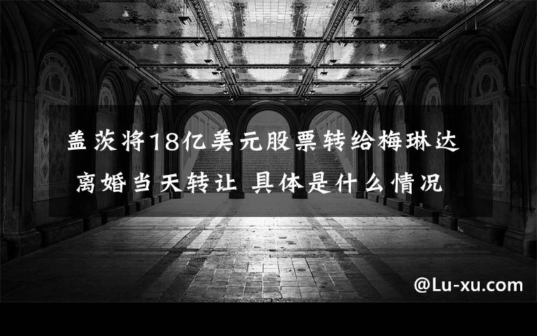盖茨将18亿美元股票转给梅琳达 离婚当天转让 具体是什么情况？