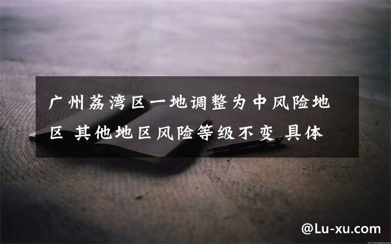 广州荔湾区一地调整为中风险地区 其他地区风险等级不变 具体是啥情况?