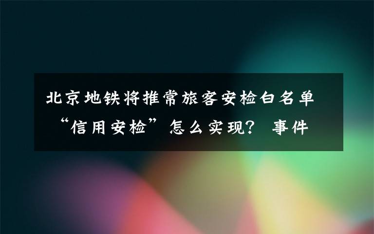 北京地铁将推常旅客安检白名单 “信用安检”怎么实现？ 事件详细经过！