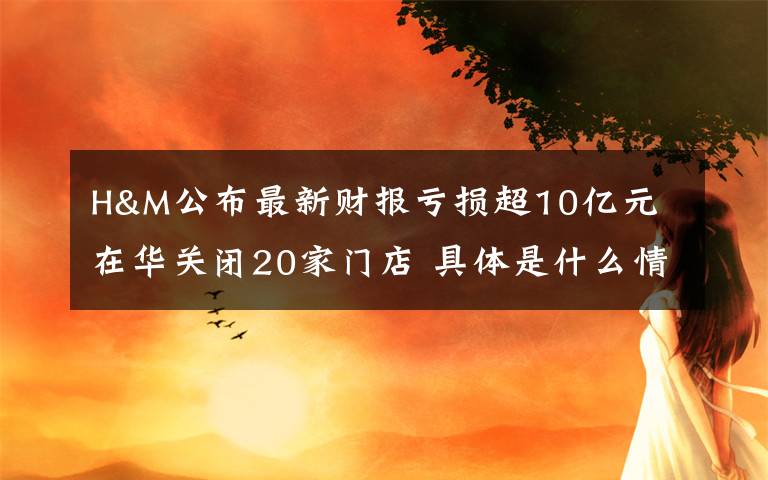 H&M公布最新财报亏损超10亿元 在华关闭20家门店 具体是什么情况？