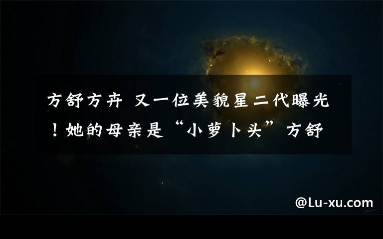 方舒方卉 又一位美貌星二代曝光！她的母亲是“小萝卜头”方舒