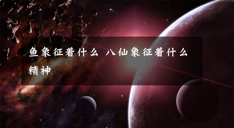 鱼象征着什么 八仙象征着什么精神